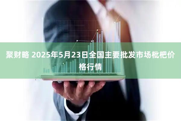 聚财略 2025年5月23日全国主要批发市场枇杷价格行情