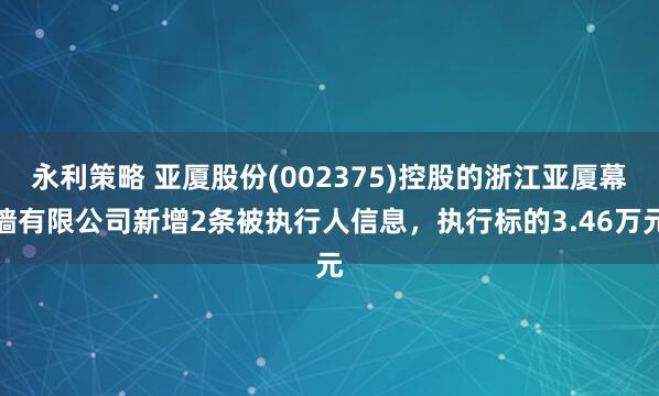 永利策略 亚厦股份(002375)控股的浙江亚厦幕墙有限公司新增2条被执行人信息，执行标的3.46万元