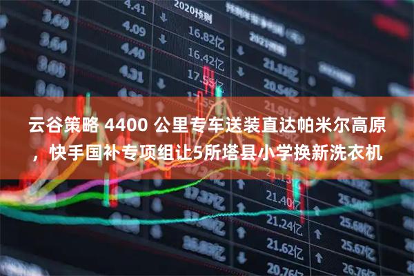 云谷策略 4400 公里专车送装直达帕米尔高原，快手国补专项组让5所塔县小学换新洗衣机