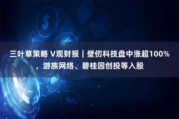 三叶草策略 V观财报｜壁仞科技盘中涨超100%，游族网络、碧桂园创投等入股