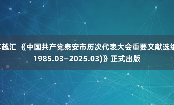 卓越汇 《中国共产党泰安市历次代表大会重要文献选编(1985.03—2025.03)》正式出版