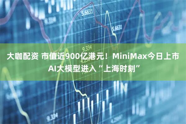 大咖配资 市值近900亿港元！MiniMax今日上市 AI大模型进入“上海时刻”