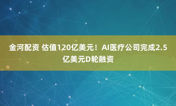 金河配资 估值120亿美元！AI医疗公司完成2.5亿美元D轮融资