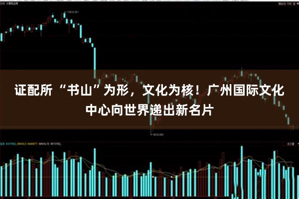 证配所 “书山”为形，文化为核！广州国际文化中心向世界递出新名片