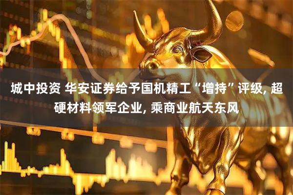 城中投资 华安证券给予国机精工“增持”评级, 超硬材料领军企业, 乘商业航天东风
