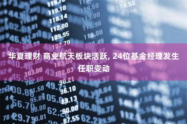 华夏理财 商业航天板块活跃, 24位基金经理发生任职变动