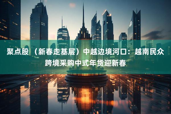 聚点股 （新春走基层）中越边境河口：越南民众跨境采购中式年货迎新春