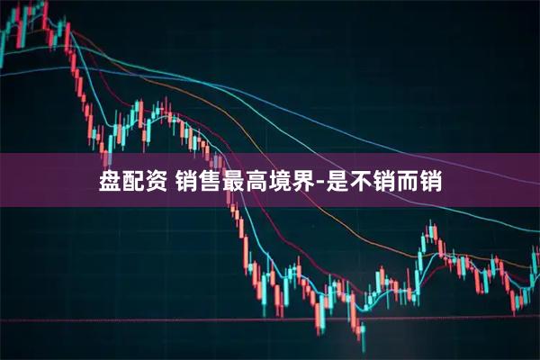 盘配资 销售最高境界-是不销而销