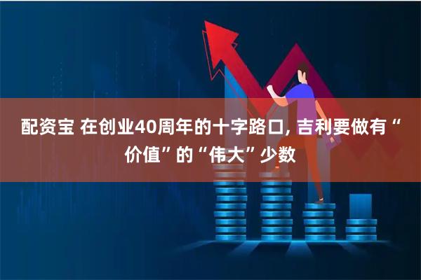 配资宝 在创业40周年的十字路口, 吉利要做有“价值”的“伟大”少数