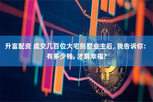 升富配资 成交几百位大宅别墅业主后, 我告诉你: 有多少钱, 才算幸福?