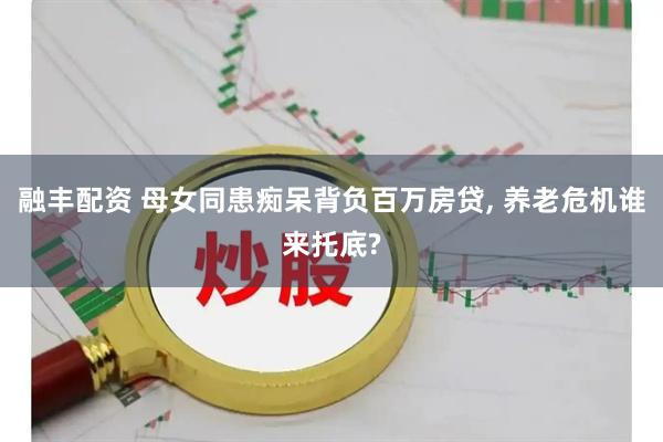 融丰配资 母女同患痴呆背负百万房贷, 养老危机谁来托底?