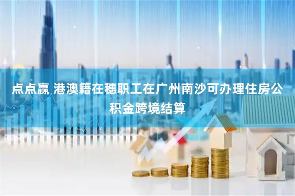 点点赢 港澳籍在穗职工在广州南沙可办理住房公积金跨境结算