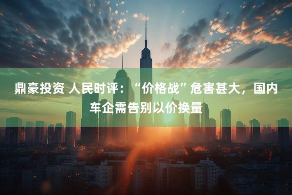 鼎豪投资 人民时评：“价格战”危害甚大，国内车企需告别以价换量