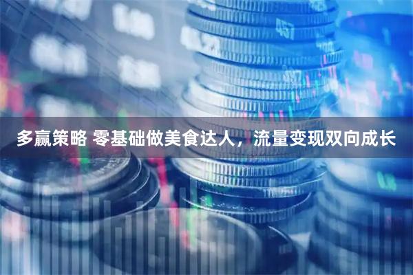 多赢策略 零基础做美食达人，流量变现双向成长