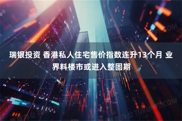 瑞银投资 香港私人住宅售价指数连升13个月 业界料楼市或进入整固期