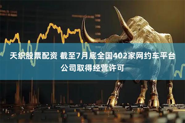 天织股票配资 截至7月底全国402家网约车平台公司取得经营许可